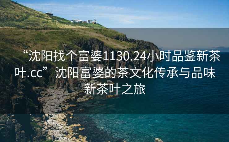 “沈陽找個富婆1130.24小時品鑒新茶葉.cc”沈陽富婆的茶文化傳承與品味新茶葉之旅