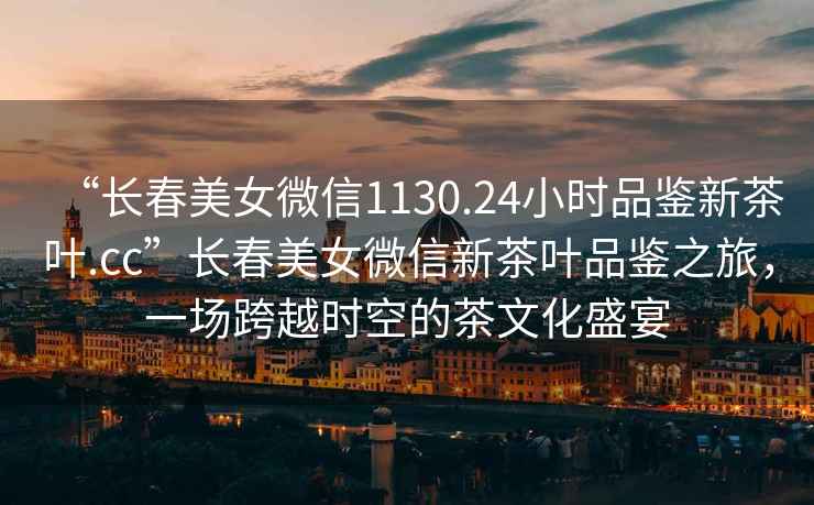 “長春美女微信1130.24小時品鑒新茶葉.cc”長春美女微信新茶葉品鑒之旅，一場跨越時空的茶文化盛宴