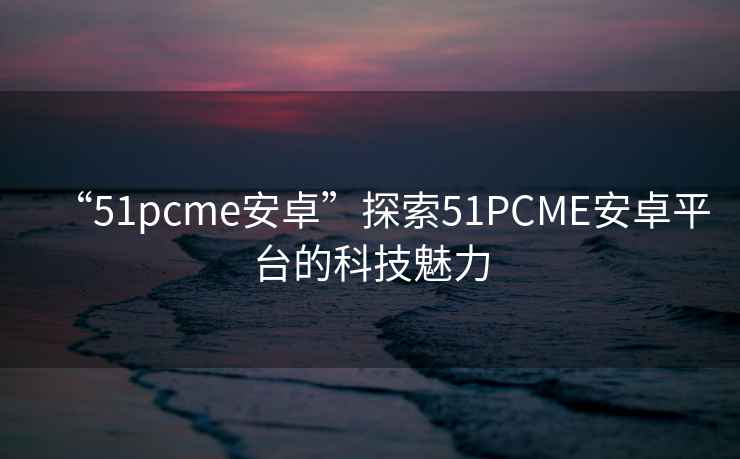 “51pcme安卓”探索51PCME安卓平臺(tái)的科技魅力