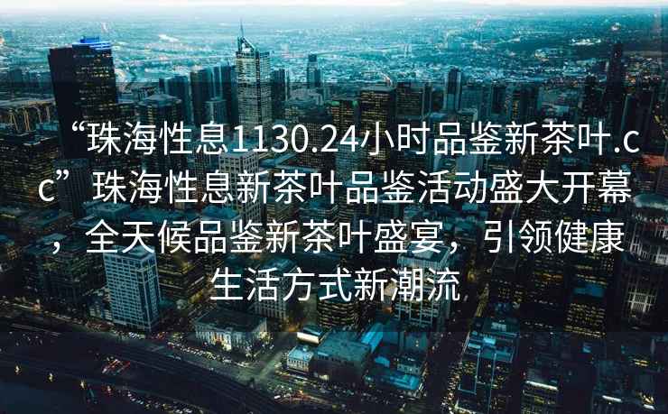 “珠海性息1130.24小時品鑒新茶葉.cc”珠海性息新茶葉品鑒活動盛大開幕，全天候品鑒新茶葉盛宴，引領(lǐng)健康生活方式新潮流