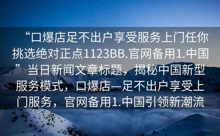 “口爆店足不出戶享受服務(wù)上門任你挑選絕對正點(diǎn)1123BB.官網(wǎng)備用1.中國”當(dāng)日新聞文章標(biāo)題，揭秘中國新型服務(wù)模式，口爆店—足不出戶享受上門服務(wù)，官網(wǎng)備用1.中國引領(lǐng)新潮流