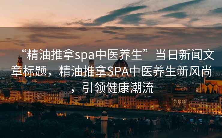 “精油推拿spa中醫(yī)養(yǎng)生”當(dāng)日新聞文章標(biāo)題，精油推拿SPA中醫(yī)養(yǎng)生新風(fēng)尚，引領(lǐng)健康潮流