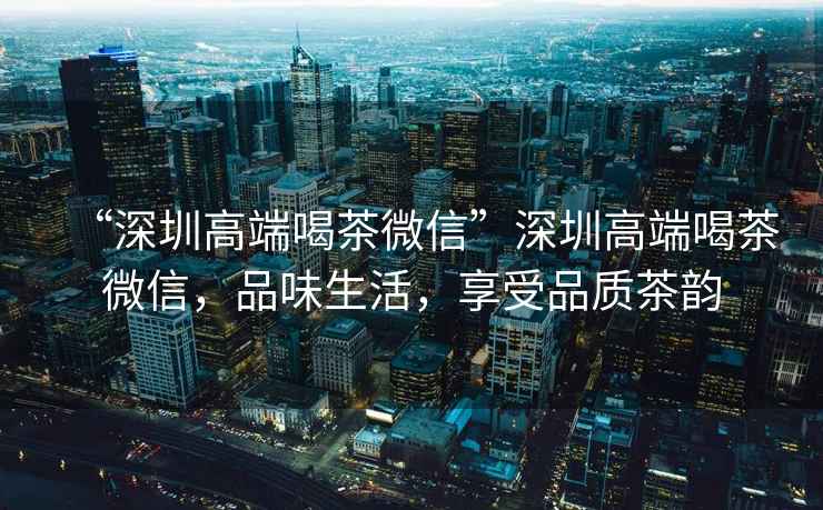 “深圳高端喝茶微信”深圳高端喝茶微信，品味生活，享受品質(zhì)茶韻