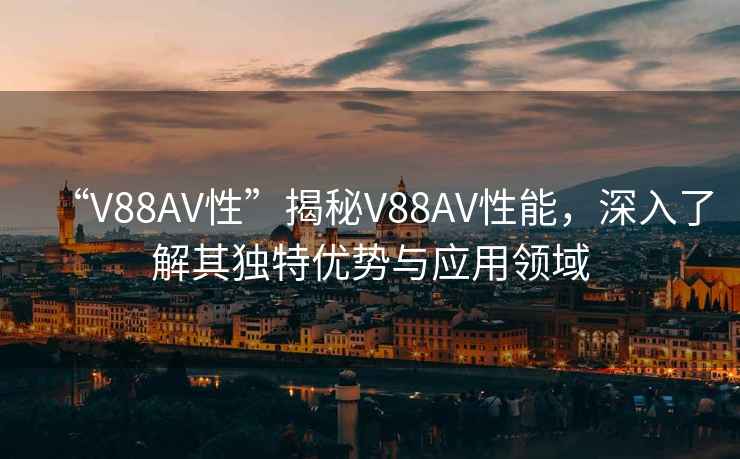“V88AV性”揭秘V88AV性能，深入了解其獨(dú)特優(yōu)勢(shì)與應(yīng)用領(lǐng)域