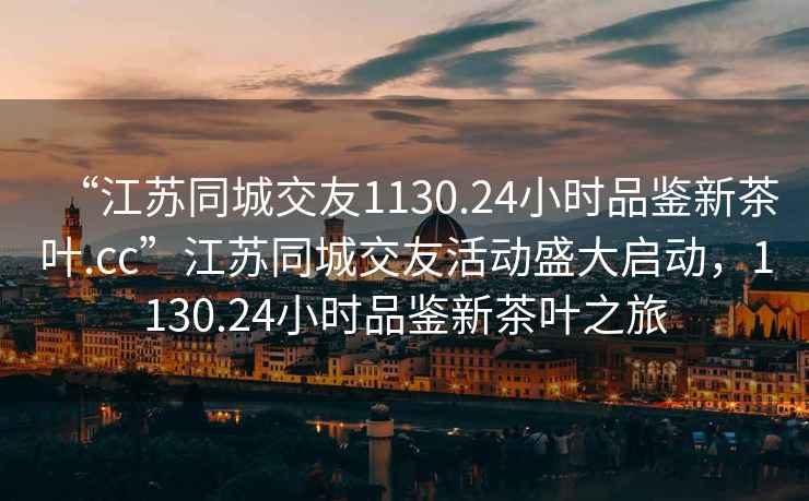 “江蘇同城交友1130.24小時品鑒新茶葉.cc”江蘇同城交友活動盛大啟動，1130.24小時品鑒新茶葉之旅