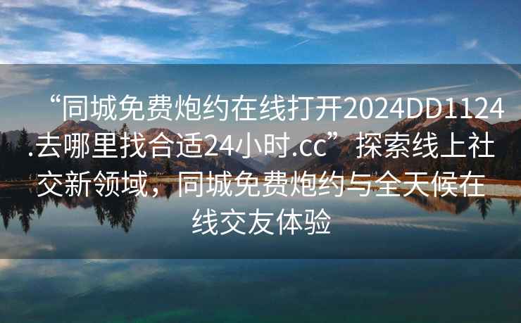 “同城免費(fèi)炮約在線打開2024DD1124.去哪里找合適24小時(shí).cc”探索線上社交新領(lǐng)域，同城免費(fèi)炮約與全天候在線交友體驗(yàn)