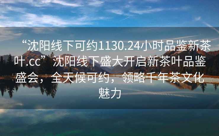 “沈陽線下可約1130.24小時品鑒新茶葉.cc”沈陽線下盛大開啟新茶葉品鑒盛會，全天候可約，領略千年茶文化魅力