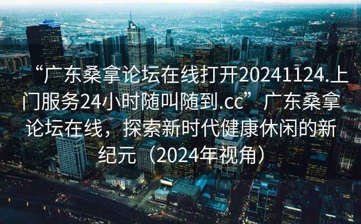 “廣東桑拿論壇在線打開20241124.上門服務(wù)24小時隨叫隨到.cc”廣東桑拿論壇在線，探索新時代健康休閑的新紀(jì)元（2024年視角）
