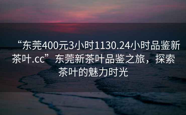 “東莞400元3小時(shí)1130.24小時(shí)品鑒新茶葉.cc”東莞新茶葉品鑒之旅，探索茶葉的魅力時(shí)光