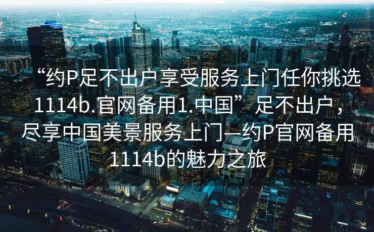“約P足不出戶享受服務(wù)上門任你挑選1114b.官網(wǎng)備用1.中國(guó)”足不出戶，盡享中國(guó)美景服務(wù)上門—約P官網(wǎng)備用1114b的魅力之旅