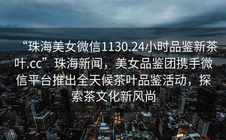 “珠海美女微信1130.24小時品鑒新茶葉.cc”珠海新聞，美女品鑒團攜手微信平臺推出全天候茶葉品鑒活動，探索茶文化新風(fēng)尚