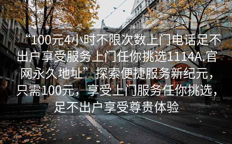 “100元4小時不限次數(shù)上門電話足不出戶享受服務(wù)上門任你挑選1114A.官網(wǎng)永久地址”探索便捷服務(wù)新紀(jì)元，只需100元，享受上門服務(wù)任你挑選，足不出戶享受尊貴體驗