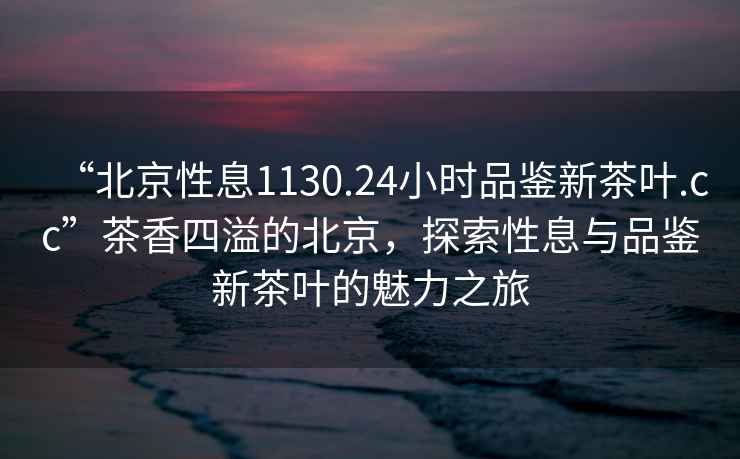 “北京性息1130.24小時品鑒新茶葉.cc”茶香四溢的北京，探索性息與品鑒新茶葉的魅力之旅