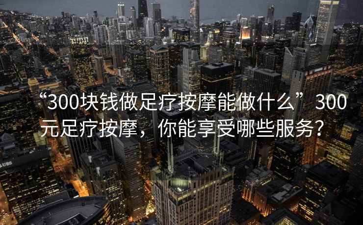 “300塊錢做足療按摩能做什么”300元足療按摩，你能享受哪些服務？