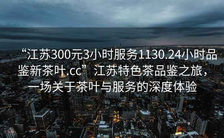 “江蘇300元3小時服務1130.24小時品鑒新茶葉.cc”江蘇特色茶品鑒之旅，一場關于茶葉與服務的深度體驗