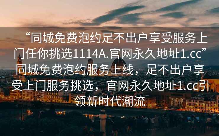 “同城免費(fèi)泡約足不出戶享受服務(wù)上門任你挑選1114A.官網(wǎng)永久地址1.cc”同城免費(fèi)泡約服務(wù)上線，足不出戶享受上門服務(wù)挑選，官網(wǎng)永久地址1.cc引領(lǐng)新時(shí)代潮流