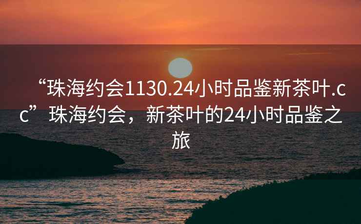 “珠海約會1130.24小時品鑒新茶葉.cc”珠海約會，新茶葉的24小時品鑒之旅