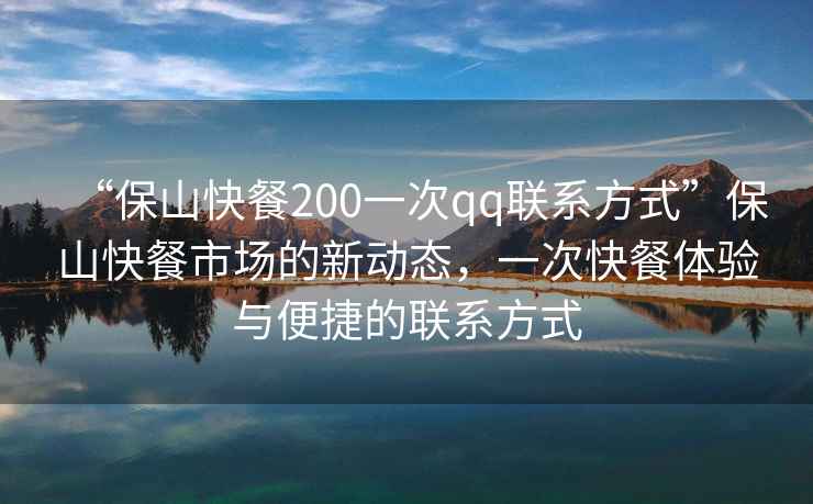 “保山快餐200一次qq聯(lián)系方式”保山快餐市場(chǎng)的新動(dòng)態(tài)，一次快餐體驗(yàn)與便捷的聯(lián)系方式