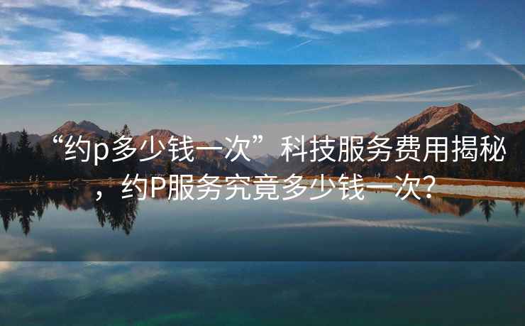 “約p多少錢一次”科技服務(wù)費用揭秘，約P服務(wù)究竟多少錢一次？