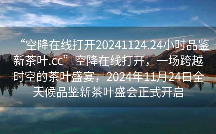 “空降在線打開20241124.24小時品鑒新茶葉.cc”空降在線打開，一場跨越時空的茶葉盛宴，2024年11月24日全天候品鑒新茶葉盛會正式開啟
