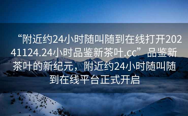 “附近約24小時隨叫隨到在線打開20241124.24小時品鑒新茶葉.cc”品鑒新茶葉的新紀(jì)元，附近約24小時隨叫隨到在線平臺正式開啟