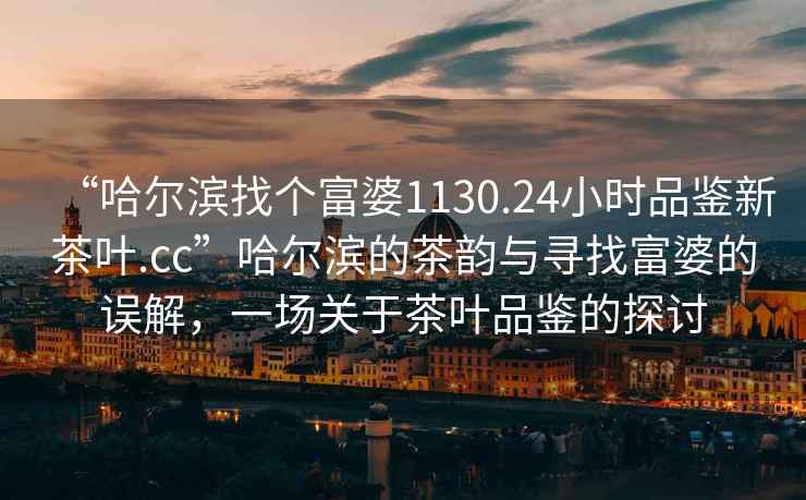 “哈爾濱找個富婆1130.24小時品鑒新茶葉.cc”哈爾濱的茶韻與尋找富婆的誤解，一場關(guān)于茶葉品鑒的探討