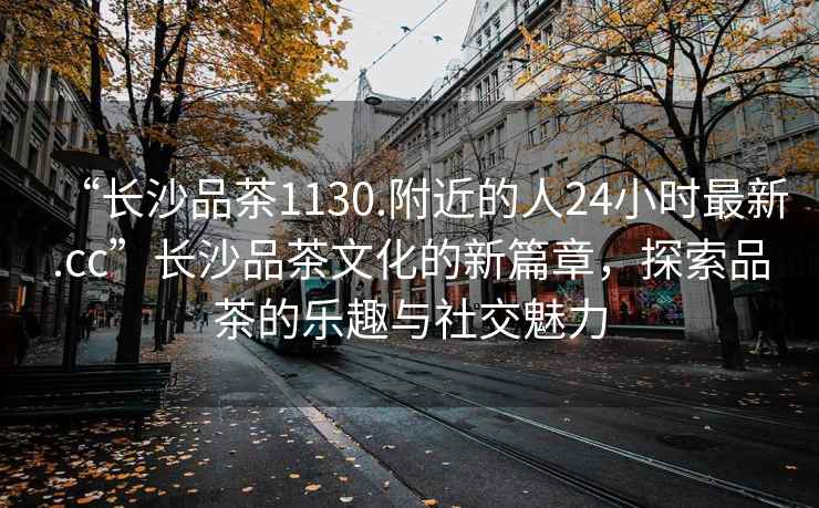 “長(zhǎng)沙品茶1130.附近的人24小時(shí)最新.cc”長(zhǎng)沙品茶文化的新篇章，探索品茶的樂趣與社交魅力