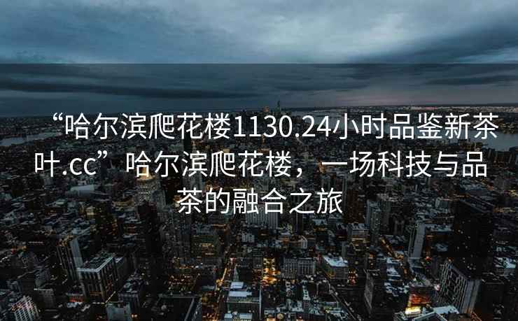 “哈爾濱爬花樓1130.24小時(shí)品鑒新茶葉.cc”哈爾濱爬花樓，一場(chǎng)科技與品茶的融合之旅