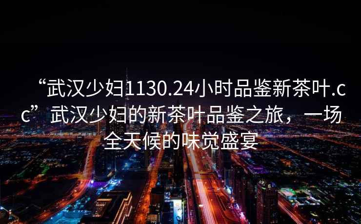 “武漢少婦1130.24小時品鑒新茶葉.cc”武漢少婦的新茶葉品鑒之旅，一場全天候的味覺盛宴