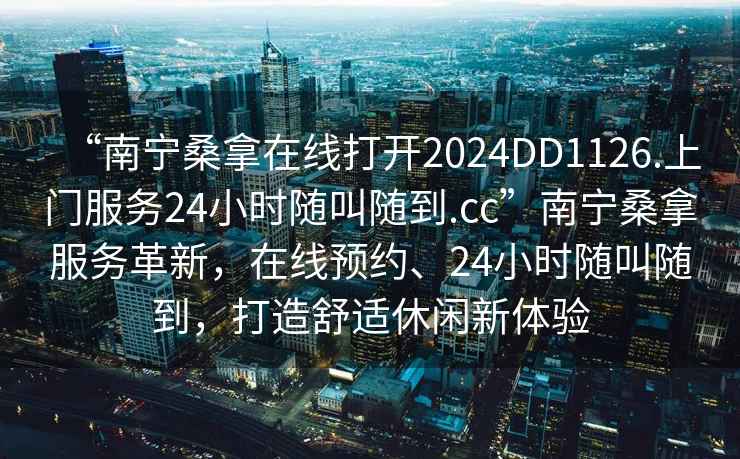 “南寧桑拿在線打開2024DD1126.上門服務(wù)24小時隨叫隨到.cc”南寧桑拿服務(wù)革新，在線預(yù)約、24小時隨叫隨到，打造舒適休閑新體驗
