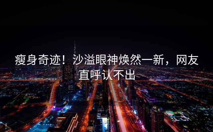 瘦身奇跡！沙溢眼神煥然一新，網(wǎng)友直呼認(rèn)不出