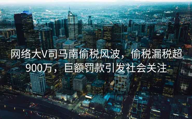 網(wǎng)絡(luò)大V司馬南偷稅風(fēng)波，偷稅漏稅超900萬，巨額罰款引發(fā)社會關(guān)注