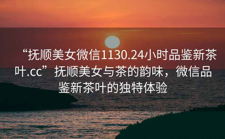 “撫順美女微信1130.24小時品鑒新茶葉.cc”撫順美女與茶的韻味，微信品鑒新茶葉的獨特體驗