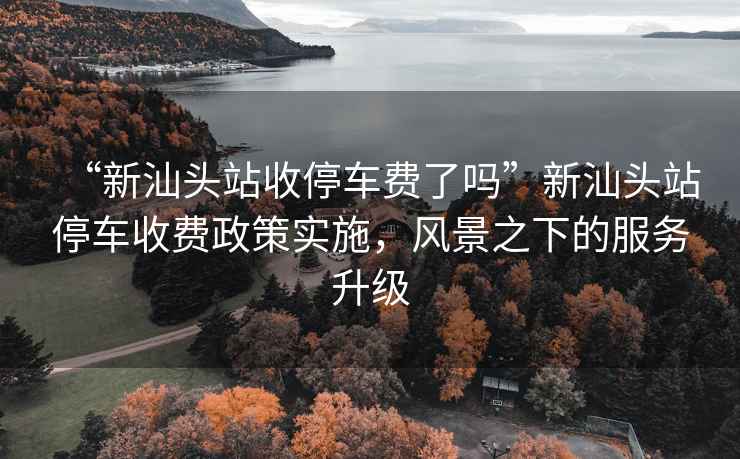 “新汕頭站收停車費了嗎”新汕頭站停車收費政策實施，風景之下的服務升級