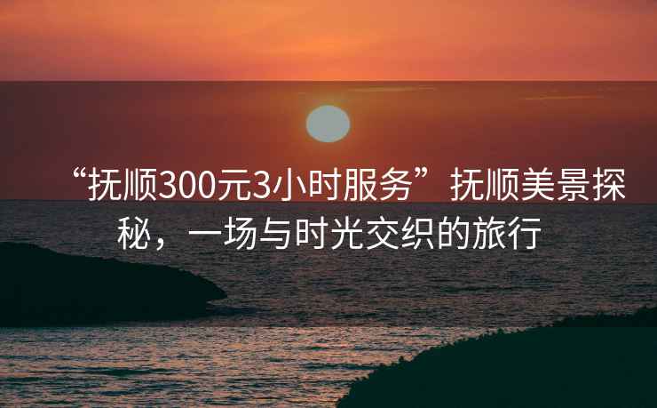 “撫順300元3小時服務(wù)”撫順美景探秘，一場與時光交織的旅行