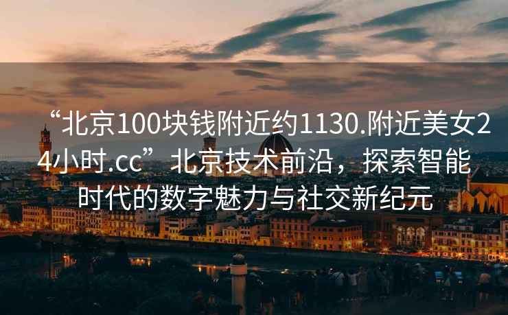 “北京100塊錢附近約1130.附近美女24小時(shí).cc”北京技術(shù)前沿，探索智能時(shí)代的數(shù)字魅力與社交新紀(jì)元