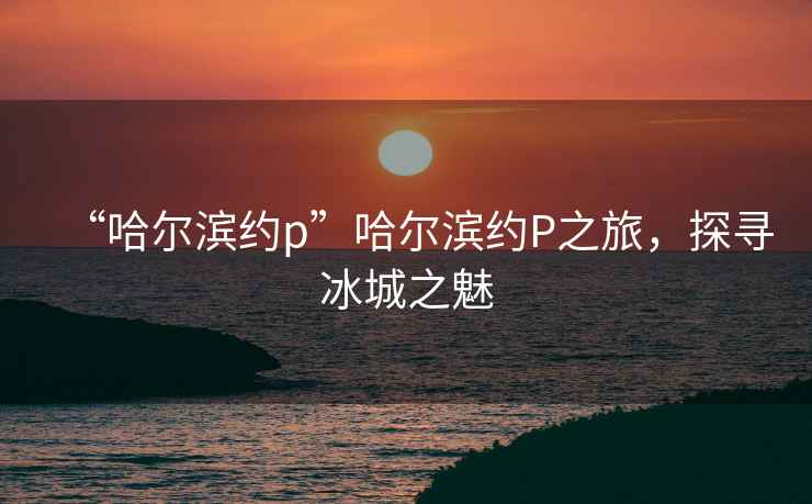 “哈爾濱約p”哈爾濱約P之旅，探尋冰城之魅