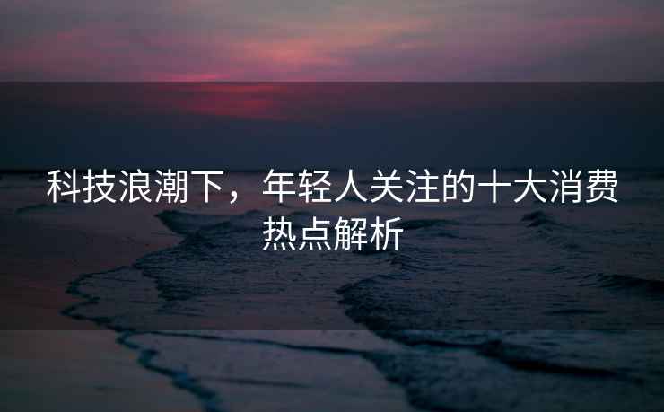科技浪潮下，年輕人關(guān)注的十大消費(fèi)熱點(diǎn)解析