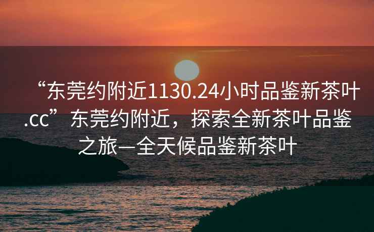 “東莞約附近1130.24小時品鑒新茶葉.cc”東莞約附近，探索全新茶葉品鑒之旅—全天候品鑒新茶葉