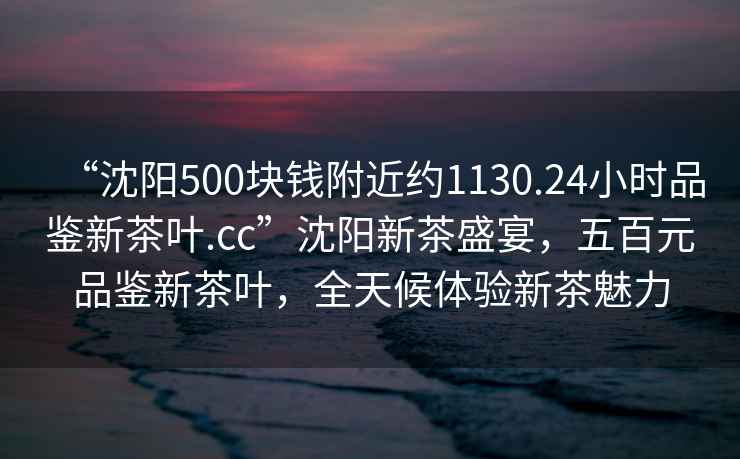 “沈陽(yáng)500塊錢附近約1130.24小時(shí)品鑒新茶葉.cc”沈陽(yáng)新茶盛宴，五百元品鑒新茶葉，全天候體驗(yàn)新茶魅力