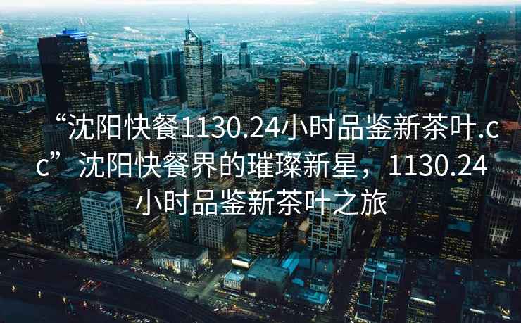 “沈陽快餐1130.24小時品鑒新茶葉.cc”沈陽快餐界的璀璨新星，1130.24小時品鑒新茶葉之旅