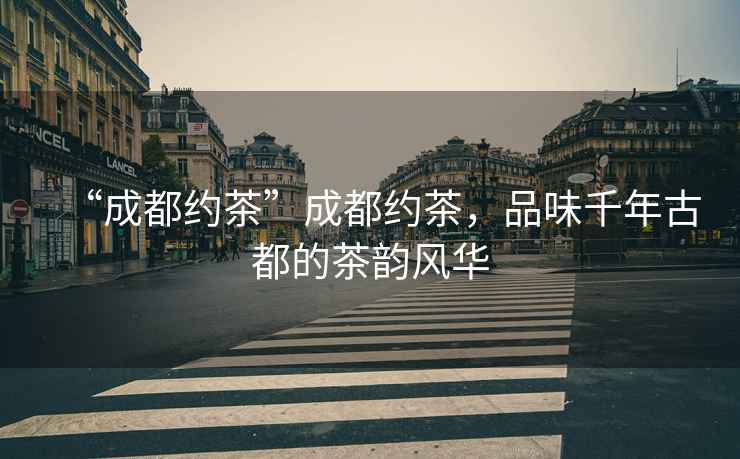 “成都約茶”成都約茶，品味千年古都的茶韻風華