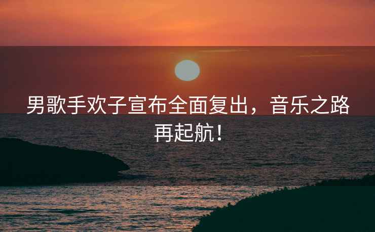 男歌手歡子宣布全面復(fù)出，音樂之路再起航！