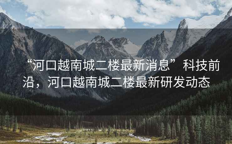 “河口越南城二樓最新消息”科技前沿，河口越南城二樓最新研發(fā)動(dòng)態(tài)