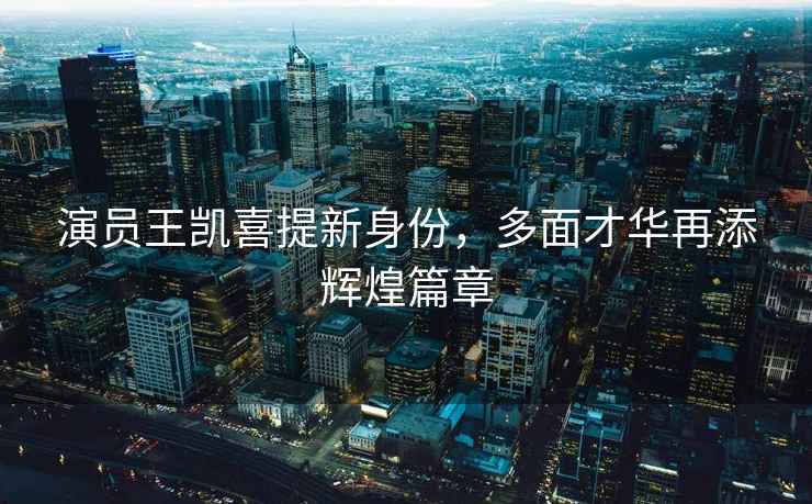 演員王凱喜提新身份，多面才華再添輝煌篇章