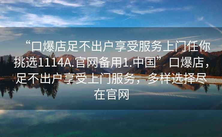 “口爆店足不出戶享受服務上門任你挑選1114A.官網(wǎng)備用1.中國”口爆店，足不出戶享受上門服務，多樣選擇盡在官網(wǎng)