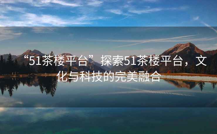 “51茶樓平臺(tái)”探索51茶樓平臺(tái)，文化與科技的完美融合