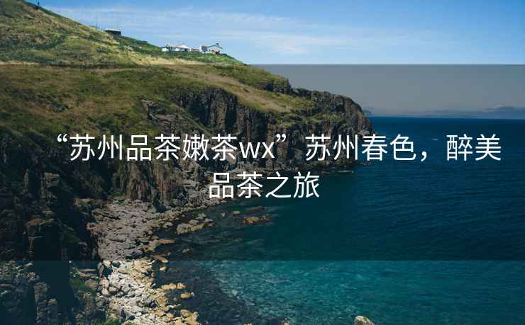 “蘇州品茶嫩茶wx”蘇州春色，醉美品茶之旅