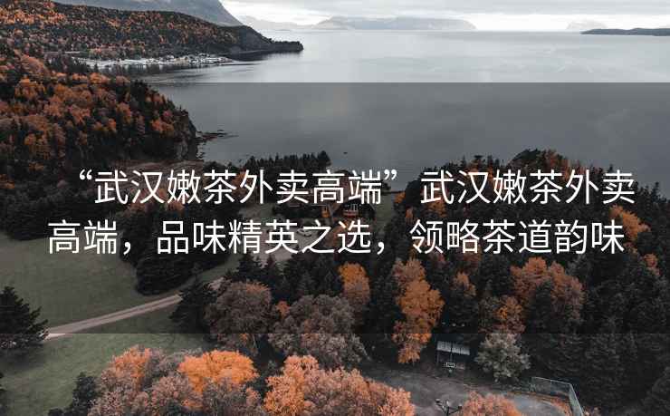 “武漢嫩茶外賣高端”武漢嫩茶外賣高端，品味精英之選，領(lǐng)略茶道韻味