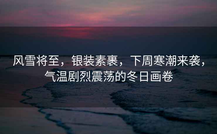 風(fēng)雪將至，銀裝素裹，下周寒潮來襲，氣溫劇烈震蕩的冬日畫卷